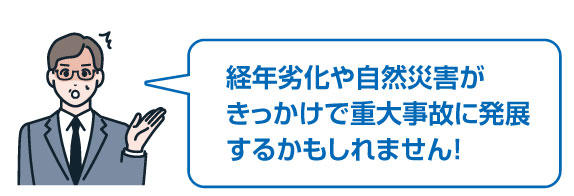 経年劣化や自然災害がきっかけで重大事故に発展するかもしれません！